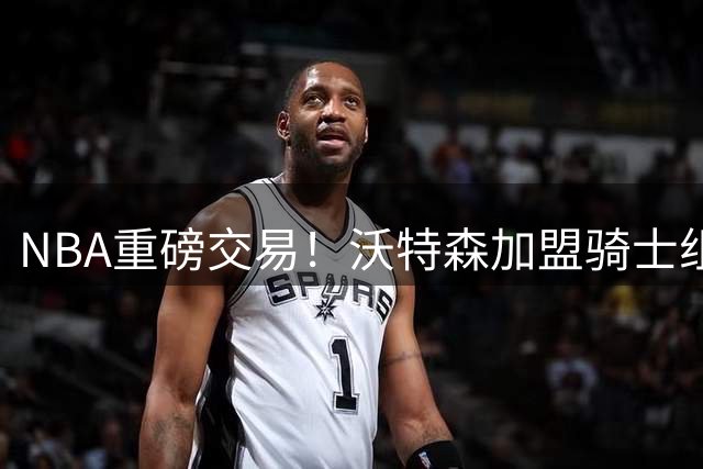 NBA重磅交易！沃特森加盟骑士组豪华阵容 湖人锁定库明加